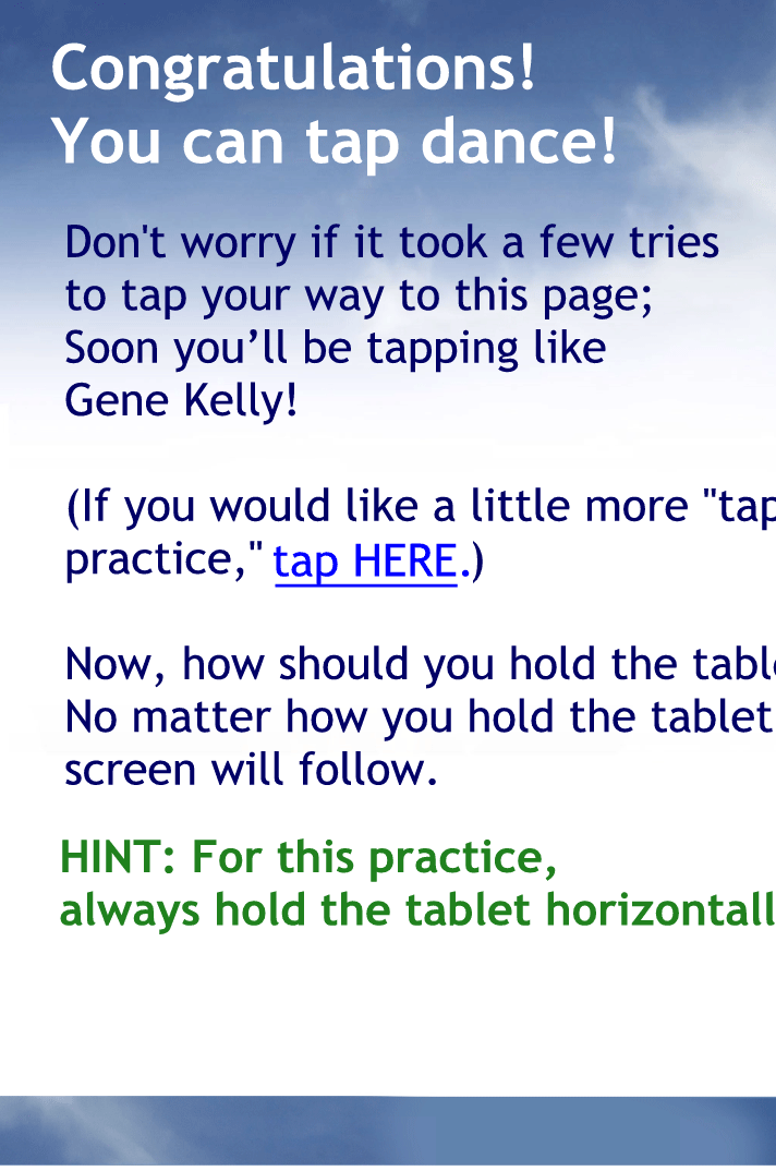 Congratulations! You can tap dance!
Don't worry if it took a few tries to tap your way to this page;
Soon you’ll be tapping like Gene Kelly! If you are ready to learn more about your iPhone, tap the "NEXT" button in the image of the iPhone.  (If you would like a little more "tap" practice, tap here.)