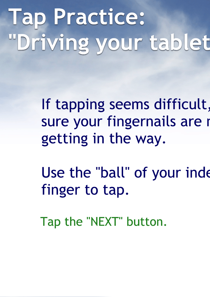 Tap Practice: "Driving your tablet"
"Driving your Android Phone"
"Driving your iPhone"
If tapping seems difficult, make sure your fingernails are not getting in the way.
Use the "ball" of your index finger to tap.
Tap the "NEXT" button to continue.