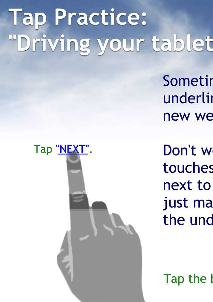 Sometime, you will need to tap an underlined word or two to open a new webpage or link.
Don't worry if your finger also touches the word or words next to the underlined word, just make sure it is touching the underlined word as well
Tap here to continue.